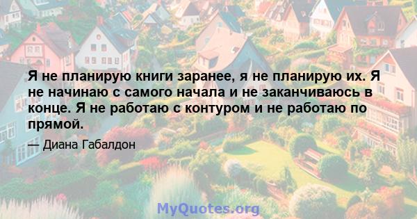 Я не планирую книги заранее, я не планирую их. Я не начинаю с самого начала и не заканчиваюсь в конце. Я не работаю с контуром и не работаю по прямой.