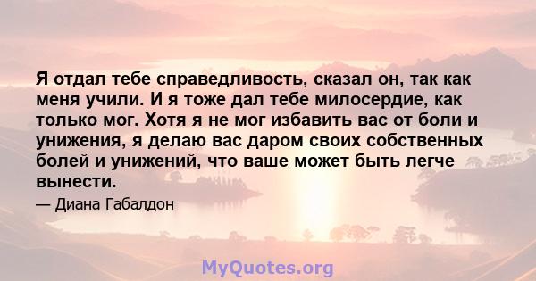 Я отдал тебе справедливость, сказал он, так как меня учили. И я тоже дал тебе милосердие, как только мог. Хотя я не мог избавить вас от боли и унижения, я делаю вас даром своих собственных болей и унижений, что ваше