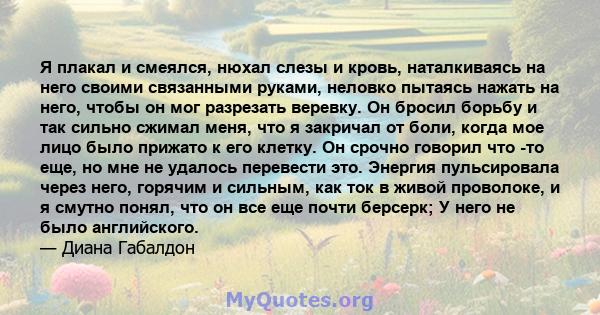 Я плакал и смеялся, нюхал слезы и кровь, наталкиваясь на него своими связанными руками, неловко пытаясь нажать на него, чтобы он мог разрезать веревку. Он бросил борьбу и так сильно сжимал меня, что я закричал от боли,