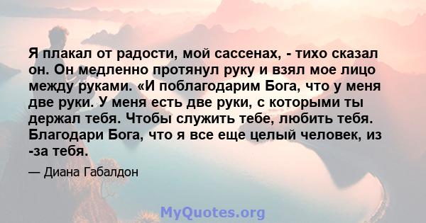 Я плакал от радости, мой сассенах, - тихо сказал он. Он медленно протянул руку и взял мое лицо между руками. «И поблагодарим Бога, что у меня две руки. У меня есть две руки, с которыми ты держал тебя. Чтобы служить