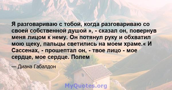 Я разговариваю с тобой, когда разговариваю со своей собственной душой », - сказал он, повернув меня лицом к нему. Он потянул руку и обхватил мою щеку, пальцы светились на моем храме.« И Сассенах, - прошептал он, - твое