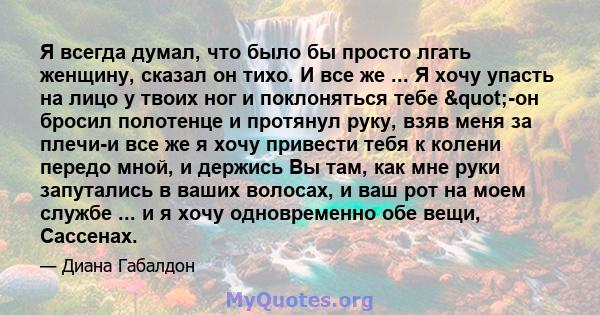 Я всегда думал, что было бы просто лгать женщину, сказал он тихо. И все же ... Я хочу упасть на лицо у твоих ног и поклоняться тебе "-он бросил полотенце и протянул руку, взяв меня за плечи-и все же я хочу привести 