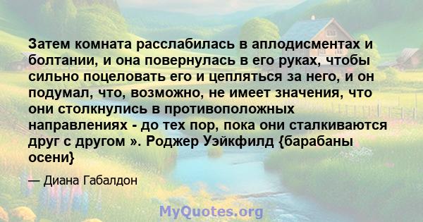 Затем комната расслабилась в аплодисментах и ​​болтании, и она повернулась в его руках, чтобы сильно поцеловать его и цепляться за него, и он подумал, что, возможно, не имеет значения, что они столкнулись в