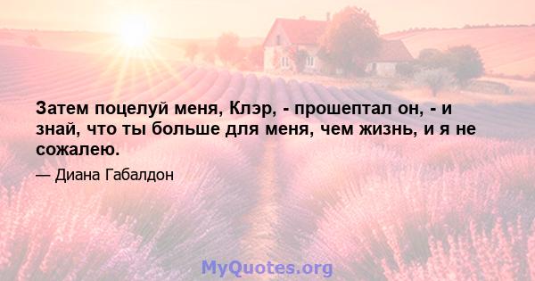 Затем поцелуй меня, Клэр, - прошептал он, - и знай, что ты больше для меня, чем жизнь, и я не сожалею.