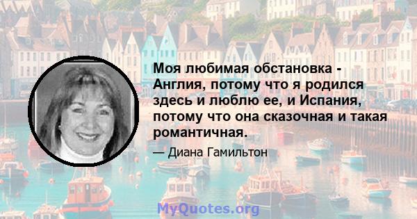 Моя любимая обстановка - Англия, потому что я родился здесь и люблю ее, и Испания, потому что она сказочная и такая романтичная.