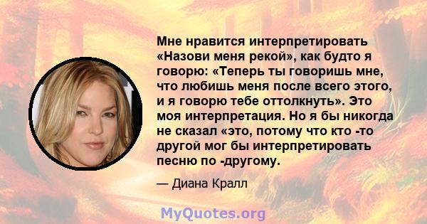 Мне нравится интерпретировать «Назови меня рекой», как будто я говорю: «Теперь ты говоришь мне, что любишь меня после всего этого, и я говорю тебе оттолкнуть». Это моя интерпретация. Но я бы никогда не сказал «это,