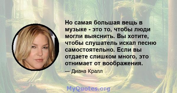 Но самая большая вещь в музыке - это то, чтобы люди могли выяснить. Вы хотите, чтобы слушатель искал песню самостоятельно. Если вы отдаете слишком много, это отнимает от воображения.