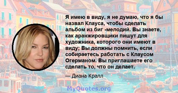 Я имею в виду, я не думаю, что я бы назвал Клауса, чтобы сделать альбом из биг -мелодий. Вы знаете, как аранжировщики пишут для художника, которого они имеют в виду; Вы должны помнить, если собираетесь работать с