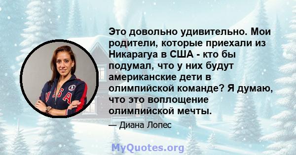 Это довольно удивительно. Мои родители, которые приехали из Никарагуа в США - кто бы подумал, что у них будут американские дети в олимпийской команде? Я думаю, что это воплощение олимпийской мечты.