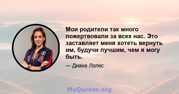 Мои родители так много пожертвовали за всех нас. Это заставляет меня хотеть вернуть им, будучи лучшим, чем я могу быть.