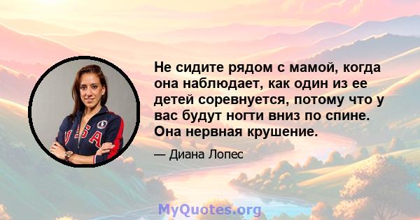 Не сидите рядом с мамой, когда она наблюдает, как один из ее детей соревнуется, потому что у вас будут ногти вниз по спине. Она нервная крушение.