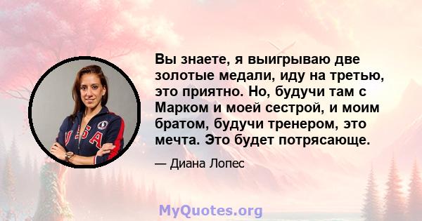 Вы знаете, я выигрываю две золотые медали, иду на третью, это приятно. Но, будучи там с Марком и моей сестрой, и моим братом, будучи тренером, это мечта. Это будет потрясающе.