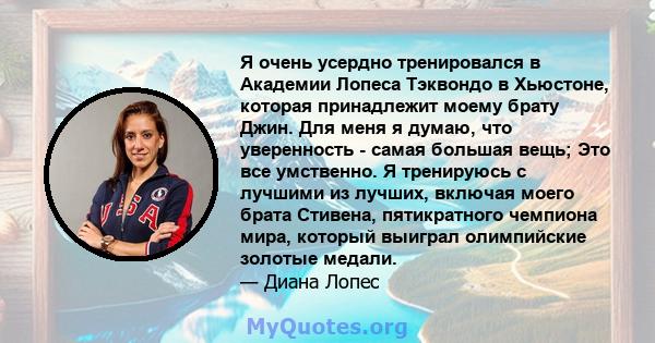 Я очень усердно тренировался в Академии Лопеса Тэквондо в Хьюстоне, которая принадлежит моему брату Джин. Для меня я думаю, что уверенность - самая большая вещь; Это все умственно. Я тренируюсь с лучшими из лучших,