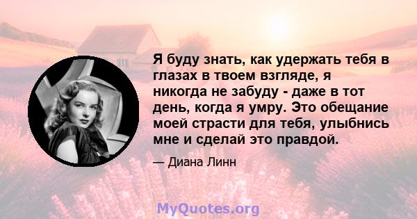 Я буду знать, как удержать тебя в глазах в твоем взгляде, я никогда не забуду - даже в тот день, когда я умру. Это обещание моей страсти для тебя, улыбнись мне и сделай это правдой.