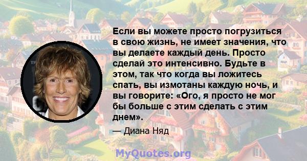 Если вы можете просто погрузиться в свою жизнь, не имеет значения, что вы делаете каждый день. Просто сделай это интенсивно. Будьте в этом, так что когда вы ложитесь спать, вы измотаны каждую ночь, и вы говорите: «Ого,