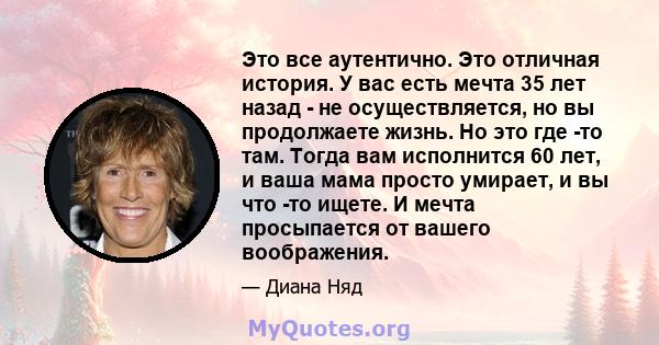 Это все аутентично. Это отличная история. У вас есть мечта 35 лет назад - не осуществляется, но вы продолжаете жизнь. Но это где -то там. Тогда вам исполнится 60 лет, и ваша мама просто умирает, и вы что -то ищете. И