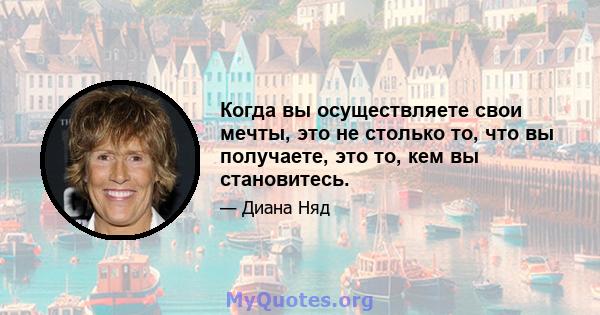 Когда вы осуществляете свои мечты, это не столько то, что вы получаете, это то, кем вы становитесь.