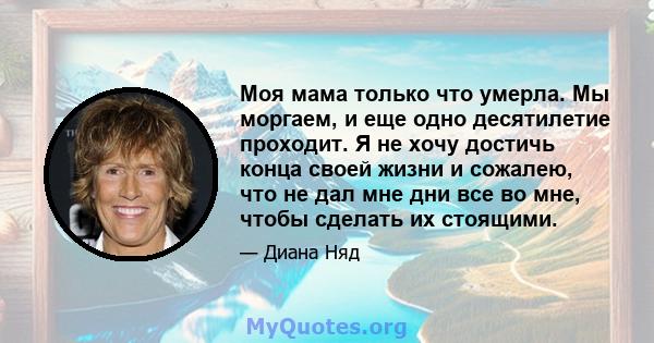 Моя мама только что умерла. Мы моргаем, и еще одно десятилетие проходит. Я не хочу достичь конца своей жизни и сожалею, что не дал мне дни все во мне, чтобы сделать их стоящими.