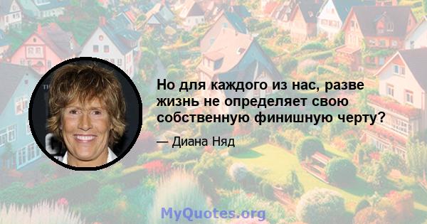 Но для каждого из нас, разве жизнь не определяет свою собственную финишную черту?