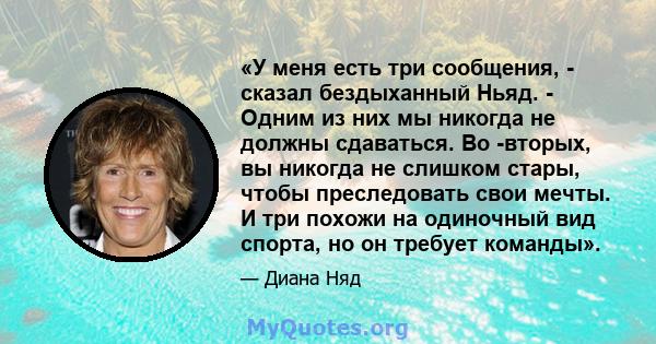 «У меня есть три сообщения, - сказал бездыханный Ньяд. - Одним из них мы никогда не должны сдаваться. Во -вторых, вы никогда не слишком стары, чтобы преследовать свои мечты. И три похожи на одиночный вид спорта, но он