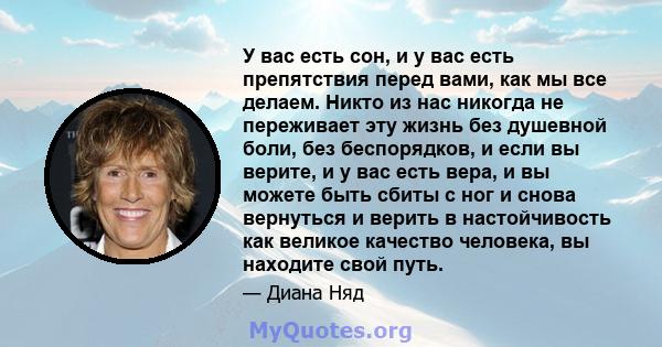 У вас есть сон, и у вас есть препятствия перед вами, как мы все делаем. Никто из нас никогда не переживает эту жизнь без душевной боли, без беспорядков, и если вы верите, и у вас есть вера, и вы можете быть сбиты с ног