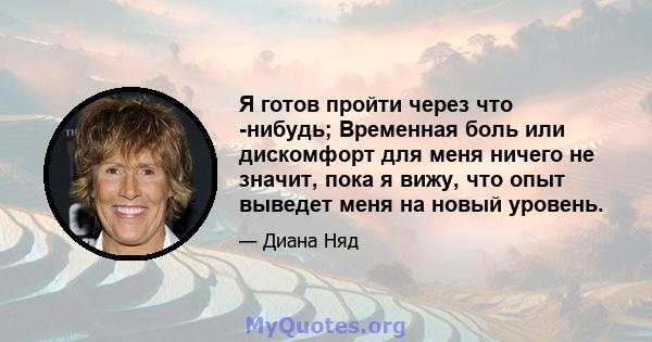 Я готов пройти через что -нибудь; Временная боль или дискомфорт для меня ничего не значит, пока я вижу, что опыт выведет меня на новый уровень.