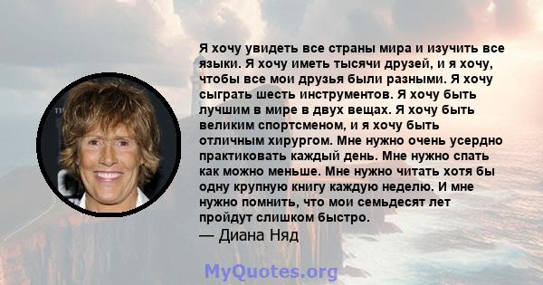 Я хочу увидеть все страны мира и изучить все языки. Я хочу иметь тысячи друзей, и я хочу, чтобы все мои друзья были разными. Я хочу сыграть шесть инструментов. Я хочу быть лучшим в мире в двух вещах. Я хочу быть великим 