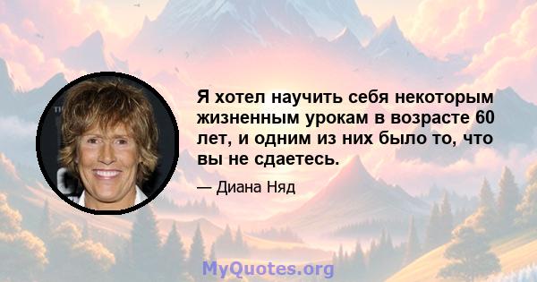 Я хотел научить себя некоторым жизненным урокам в возрасте 60 лет, и одним из них было то, что вы не сдаетесь.