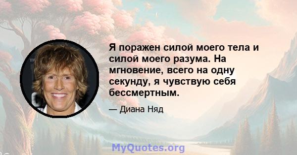 Я поражен силой моего тела и силой моего разума. На мгновение, всего на одну секунду, я чувствую себя бессмертным.