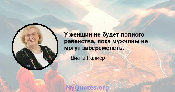 У женщин не будет полного равенства, пока мужчины не могут забеременеть.