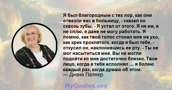 Я был благородным с тех пор, как они отвезли вас в больницу, - сказал он сквозь зубы. - Я устал от этого. Я не ем, я не сплю, я даже не могу работать. Я помню, как твой голос стонал мне на ухо, как крик проклятого,