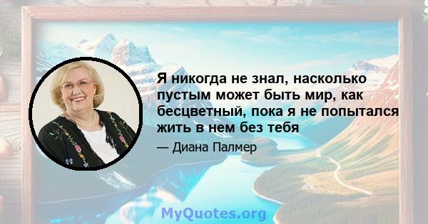 Я никогда не знал, насколько пустым может быть мир, как бесцветный, пока я не попытался жить в нем без тебя