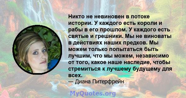 Никто не невиновен в потоке истории. У каждого есть короли и рабы в его прошлом. У каждого есть святые и грешники. Мы не виноваты в действиях наших предков. Мы можем только попытаться быть лучшим, что мы можем,