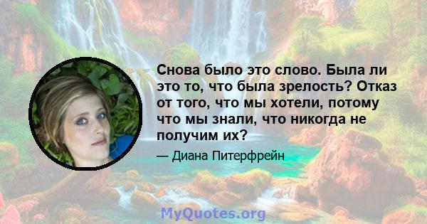 Снова было это слово. Была ли это то, что была зрелость? Отказ от того, что мы хотели, потому что мы знали, что никогда не получим их?