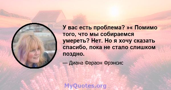 У вас есть проблема? »« Помимо того, что мы собираемся умереть? Нет. Но я хочу сказать спасибо, пока не стало слишком поздно.