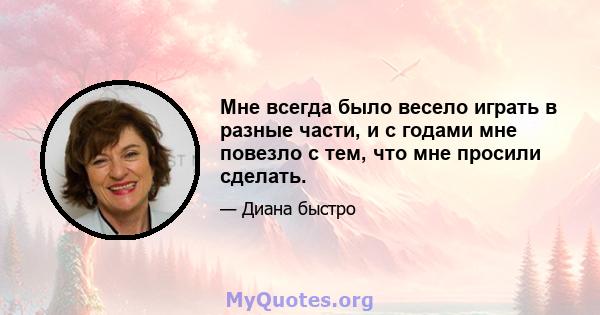 Мне всегда было весело играть в разные части, и с годами мне повезло с тем, что мне просили сделать.