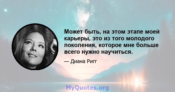 Может быть, на этом этапе моей карьеры, это из того молодого поколения, которое мне больше всего нужно научиться.