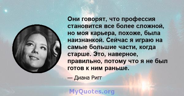 Они говорят, что профессия становится все более сложной, но моя карьера, похоже, была наизнанкой. Сейчас я играю на самые большие части, когда старше. Это, наверное, правильно, потому что я не был готов к ним раньше.