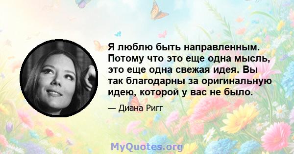 Я люблю быть направленным. Потому что это еще одна мысль, это еще одна свежая идея. Вы так благодарны за оригинальную идею, которой у вас не было.