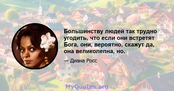 Большинству людей так трудно угодить, что если они встретят Бога, они, вероятно, скажут да, она великолепна, но.