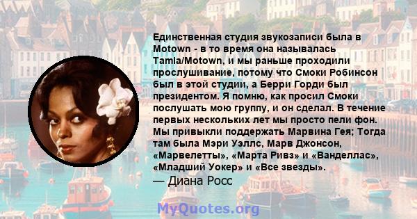 Единственная студия звукозаписи была в Motown - в то время она называлась Tamla/Motown, и мы раньше проходили прослушивание, потому что Смоки Робинсон был в этой студии, а Берри Горди был президентом. Я помню, как