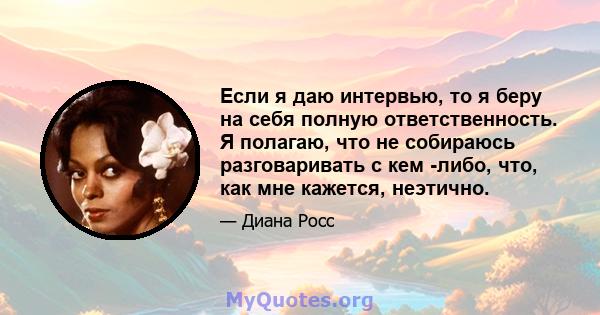 Если я даю интервью, то я беру на себя полную ответственность. Я полагаю, что не собираюсь разговаривать с кем -либо, что, как мне кажется, неэтично.