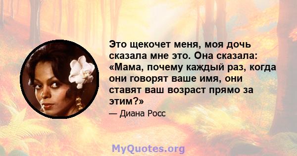 Это щекочет меня, моя дочь сказала мне это. Она сказала: «Мама, почему каждый раз, когда они говорят ваше имя, они ставят ваш возраст прямо за этим?»