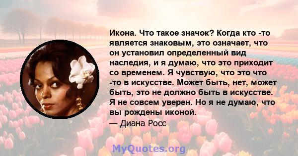 Икона. Что такое значок? Когда кто -то является знаковым, это означает, что он установил определенный вид наследия, и я думаю, что это приходит со временем. Я чувствую, что это что -то в искусстве. Может быть, нет,