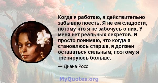 Когда я работаю, я действительно забываю поесть. Я не ем сладости, потому что я не забочусь о них. У меня нет реальных секретов. Я просто понимаю, что когда я становлюсь старше, я должен оставаться сильным, поэтому я