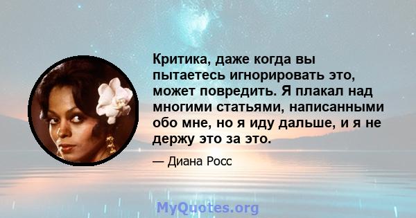 Критика, даже когда вы пытаетесь игнорировать это, может повредить. Я плакал над многими статьями, написанными обо мне, но я иду дальше, и я не держу это за это.