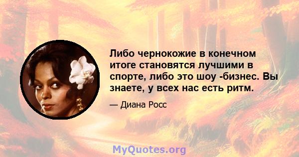 Либо чернокожие в конечном итоге становятся лучшими в спорте, либо это шоу -бизнес. Вы знаете, у всех нас есть ритм.