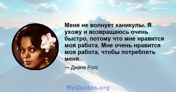 Меня не волнует каникулы. Я ухожу и возвращаюсь очень быстро, потому что мне нравится моя работа. Мне очень нравится моя работа, чтобы потреблять меня.