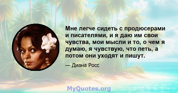 Мне легче сидеть с продюсерами и писателями, и я даю им свои чувства, мои мысли и то, о чем я думаю, я чувствую, что петь, а потом они уходят и пишут.