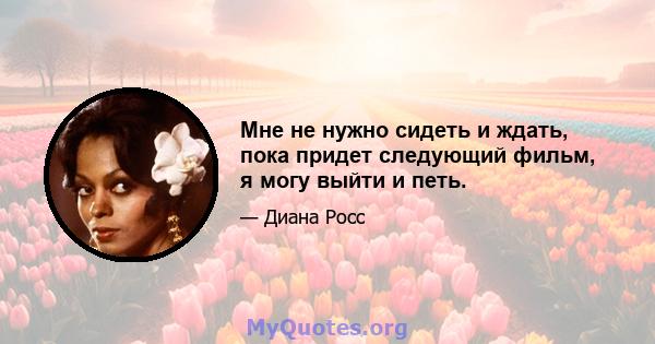 Мне не нужно сидеть и ждать, пока придет следующий фильм, я могу выйти и петь.